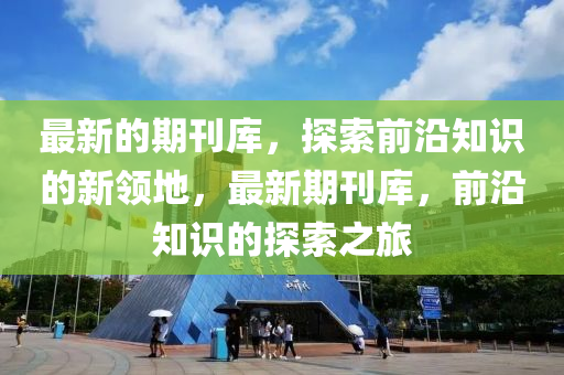 最新的期刊庫，探索前沿知識的新領(lǐng)地，最新期刊庫，前沿知識的探索之旅
