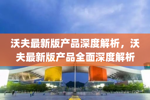 沃夫最新版產(chǎn)品深度解析，沃夫最新版產(chǎn)品全面深度解析