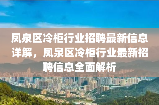鳳泉區(qū)冷柜行業(yè)招聘最新信息詳解，鳳泉區(qū)冷柜行業(yè)最新招聘信息全面解析