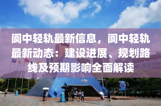 閬中輕軌最新信息，閬中輕軌最新動態(tài)：建設(shè)進(jìn)展、規(guī)劃路線及預(yù)期影響全面解讀