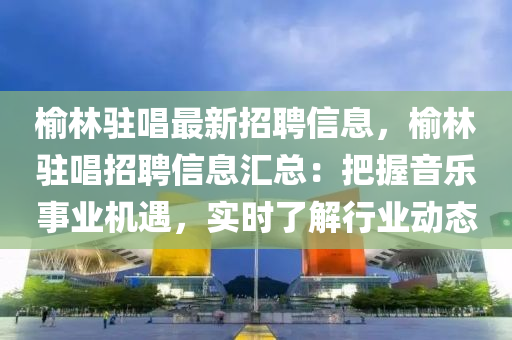 榆林駐唱最新招聘信息，榆林駐唱招聘信息匯總：把握音樂(lè)事業(yè)機(jī)遇，實(shí)時(shí)了解行業(yè)動(dòng)態(tài)