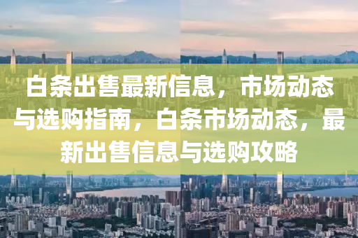 白條出售最新信息，市場(chǎng)動(dòng)態(tài)與選購指南，白條市場(chǎng)動(dòng)態(tài)，最新出售信息與選購攻略