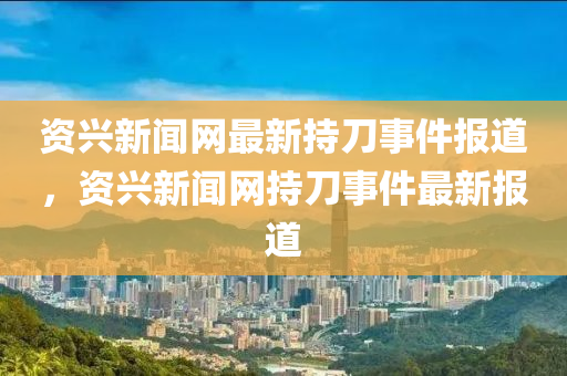 資興新聞網(wǎng)最新持刀事件報(bào)道，資興新聞網(wǎng)持刀事件最新報(bào)道