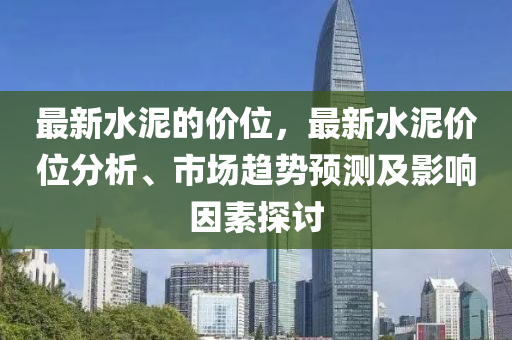 最新水泥的價位，最新水泥價位分析、市場趨勢預(yù)測及影響因素探討