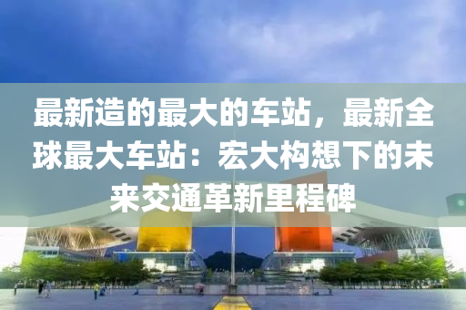 最新造的最大的車(chē)站，最新全球最大車(chē)站：宏大構(gòu)想下的未來(lái)交通革新里程碑