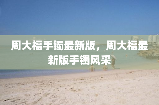 周大福手鐲最新版，周大福最新版手鐲風(fēng)采