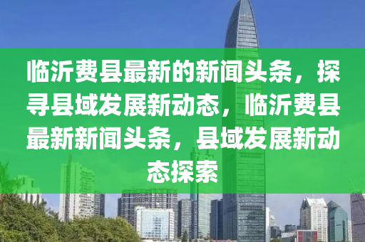 臨沂費(fèi)縣最新的新聞?lì)^條，探尋縣域發(fā)展新動(dòng)態(tài)，臨沂費(fèi)縣最新新聞?lì)^條，縣域發(fā)展新動(dòng)態(tài)探索