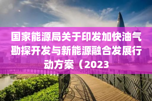國家能源局關(guān)于印發(fā)加快油氣勘探開發(fā)與新能源融合發(fā)展行動方案（2023