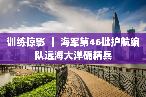 訓(xùn)練掠影 ｜ 海軍第46批護(hù)航編隊(duì)遠(yuǎn)海大洋礪精兵