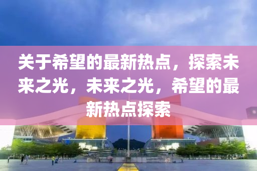 關(guān)于希望的最新熱點(diǎn)，探索未來之光，未來之光，希望的最新熱點(diǎn)探索