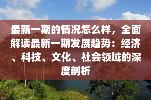 最新一期的情況怎么樣，全面解讀最新一期發(fā)展趨勢：經(jīng)濟、科技、文化、社會領域的深度剖析