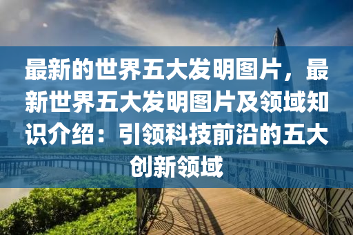 最新的世界五大發(fā)明圖片，最新世界五大發(fā)明圖片及領(lǐng)域知識介紹：引領(lǐng)科技前沿的五大創(chuàng)新領(lǐng)域