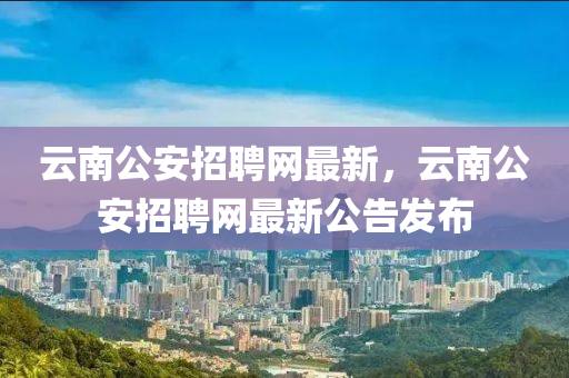 云南公安招聘網(wǎng)最新，云南公安招聘網(wǎng)最新公告發(fā)布