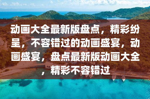 動畫大全最新版盤點，精彩紛呈，不容錯過的動畫盛宴，動畫盛宴，盤點最新版動畫大全，精彩不容錯過