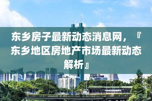 東鄉(xiāng)房子最新動態(tài)消息網(wǎng)，『東鄉(xiāng)地區(qū)房地產市場最新動態(tài)解析』