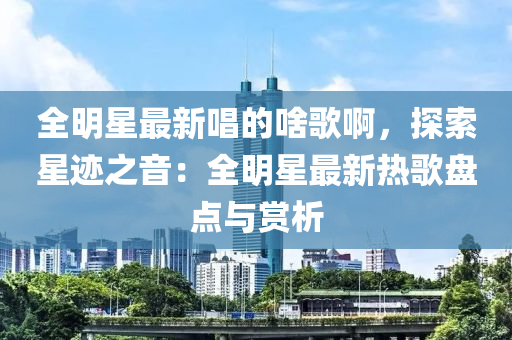 全明星最新唱的啥歌啊，探索星跡之音：全明星最新熱歌盤點與賞析