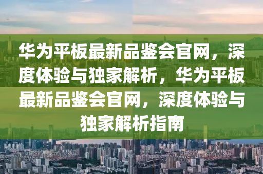 華為平板最新品鑒會官網(wǎng)，深度體驗與獨家解析，華為平板最新品鑒會官網(wǎng)，深度體驗與獨家解析指南
