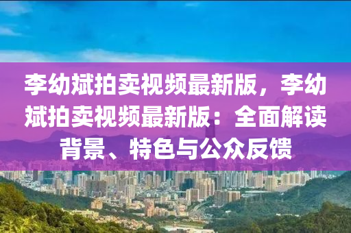 李幼斌拍賣視頻最新版，李幼斌拍賣視頻最新版：全面解讀背景、特色與公眾反饋
