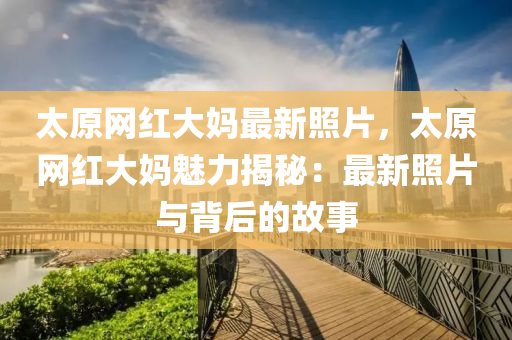 太原網(wǎng)紅大媽最新照片，太原網(wǎng)紅大媽魅力揭秘：最新照片與背后的故事