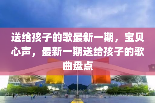 送給孩子的歌最新一期，寶貝心聲，最新一期送給孩子的歌曲盤點