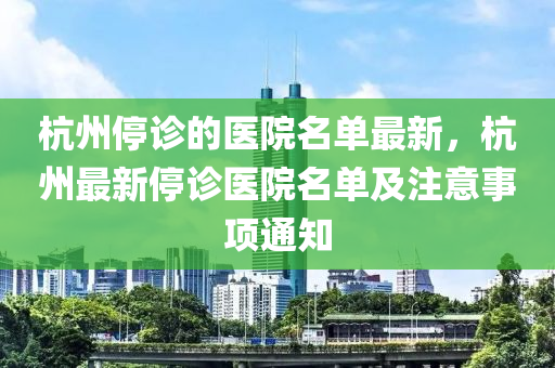 杭州停診的醫(yī)院名單最新，杭州最新停診醫(yī)院名單及注意事項通知