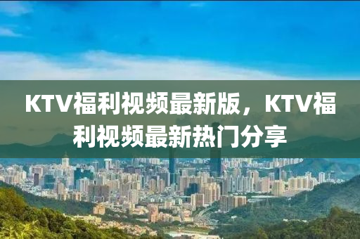 KTV福利視頻最新版，KTV福利視頻最新熱門分享