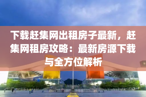 下載趕集網(wǎng)出租房子最新，趕集網(wǎng)租房攻略：最新房源下載與全方位解析