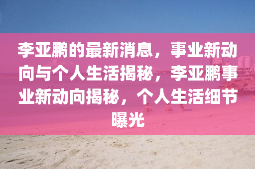 李亞鵬的最新消息，事業(yè)新動向與個人生活揭秘，李亞鵬事業(yè)新動向揭秘，個人生活細(xì)節(jié)曝光