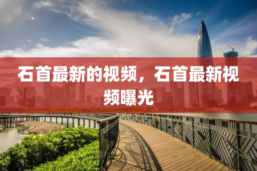 石首最新的視頻，石首最新視頻曝光