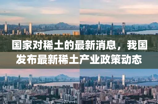 國(guó)家對(duì)稀土的最新消息，我國(guó)發(fā)布最新稀土產(chǎn)業(yè)政策動(dòng)態(tài)
