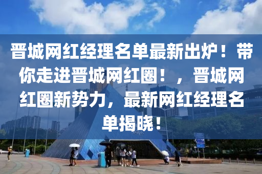 晉城網(wǎng)紅經(jīng)理名單最新出爐！帶你走進晉城網(wǎng)紅圈！，晉城網(wǎng)紅圈新勢力，最新網(wǎng)紅經(jīng)理名單揭曉！