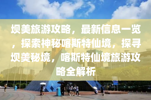 壩美旅游攻略，最新信息一覽，探索神秘喀斯特仙境，探尋壩美秘境，喀斯特仙境旅游攻略全解析