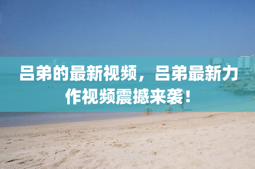 呂弟的最新視頻，呂弟最新力作視頻震撼來襲！
