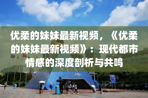 優(yōu)柔的妹妹最新視頻，《優(yōu)柔的妹妹最新視頻》：現(xiàn)代都市情感的深度剖析與共鳴