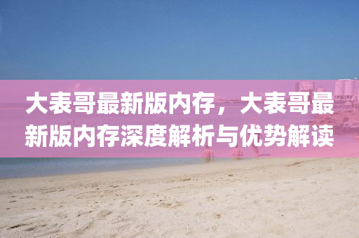 大表哥最新版內(nèi)存，大表哥最新版內(nèi)存深度解析與優(yōu)勢(shì)解讀