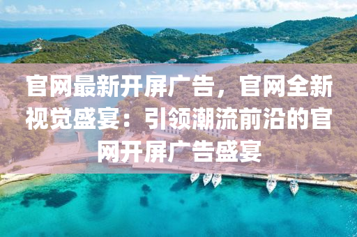 官網(wǎng)最新開屏廣告，官網(wǎng)全新視覺盛宴：引領潮流前沿的官網(wǎng)開屏廣告盛宴