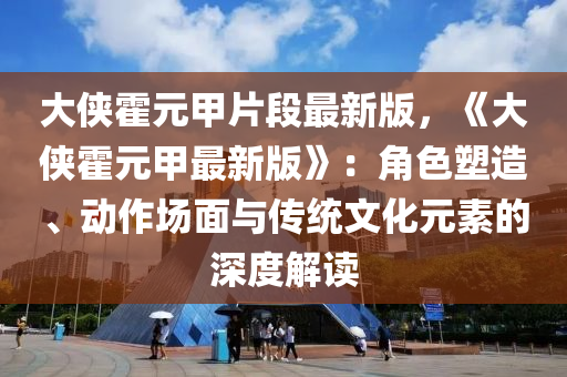 大俠霍元甲片段最新版，《大俠霍元甲最新版》：角色塑造、動(dòng)作場(chǎng)面與傳統(tǒng)文化元素的深度解讀