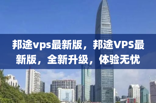 邦途vps最新版，邦途VPS最新版，全新升級，體驗無憂
