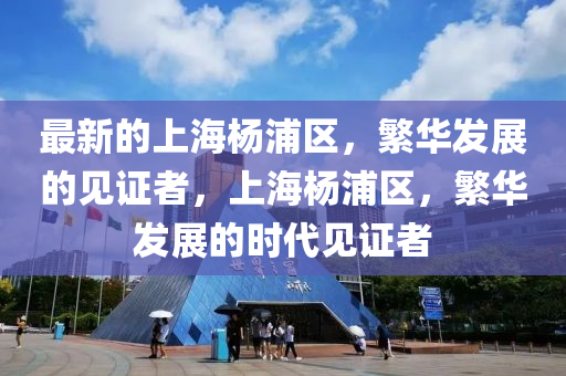 最新的上海楊浦區(qū)，繁華發(fā)展的見(jiàn)證者，上海楊浦區(qū)，繁華發(fā)展的時(shí)代見(jiàn)證者