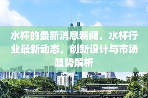 水杯的最新消息新聞，水杯行業(yè)最新動(dòng)態(tài)，創(chuàng)新設(shè)計(jì)與市場(chǎng)趨勢(shì)解析