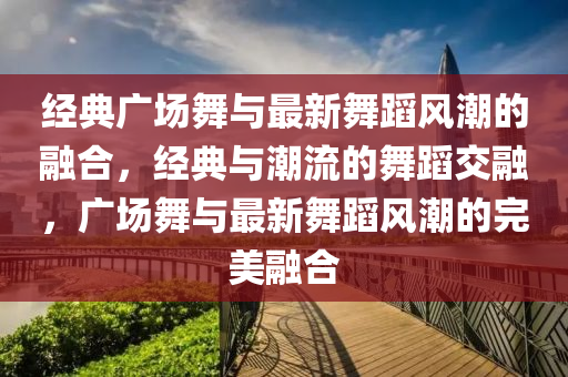 經(jīng)典廣場舞與最新舞蹈風(fēng)潮的融合，經(jīng)典與潮流的舞蹈交融，廣場舞與最新舞蹈風(fēng)潮的完美融合