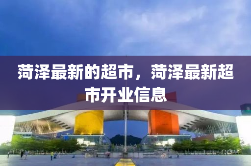 菏澤最新的超市，菏澤最新超市開業(yè)信息