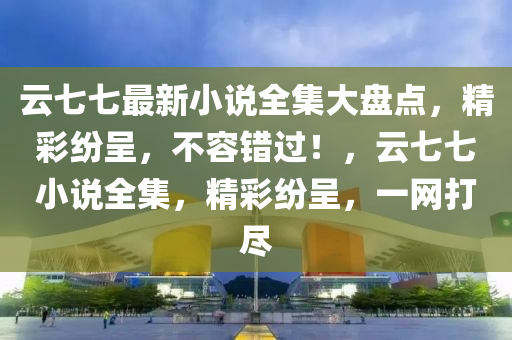 云七七最新小說(shuō)全集大盤點(diǎn)，精彩紛呈，不容錯(cuò)過(guò)！，云七七小說(shuō)全集，精彩紛呈，一網(wǎng)打盡