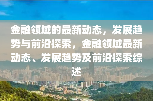 金融領(lǐng)域的最新動(dòng)態(tài)，發(fā)展趨勢(shì)與前沿探索，金融領(lǐng)域最新動(dòng)態(tài)、發(fā)展趨勢(shì)及前沿探索綜述