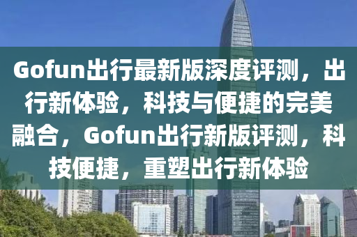 Gofun出行最新版深度評(píng)測(cè)，出行新體驗(yàn)，科技與便捷的完美融合，Gofun出行新版評(píng)測(cè)，科技便捷，重塑出行新體驗(yàn)