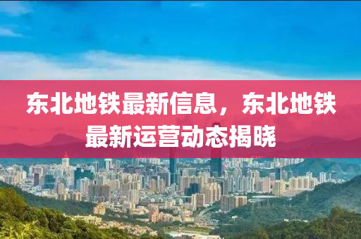 東北地鐵最新信息，東北地鐵最新運(yùn)營(yíng)動(dòng)態(tài)揭曉