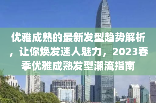 優(yōu)雅成熟的最新發(fā)型趨勢解析，讓你煥發(fā)迷人魅力，2023春季優(yōu)雅成熟發(fā)型潮流指南