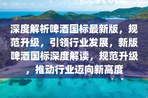 深度解析啤酒國標最新版，規(guī)范升級，引領(lǐng)行業(yè)發(fā)展，新版啤酒國標深度解讀，規(guī)范升級，推動行業(yè)邁向新高度