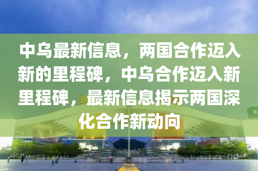 中烏最新信息，兩國(guó)合作邁入新的里程碑，中烏合作邁入新里程碑，最新信息揭示兩國(guó)深化合作新動(dòng)向