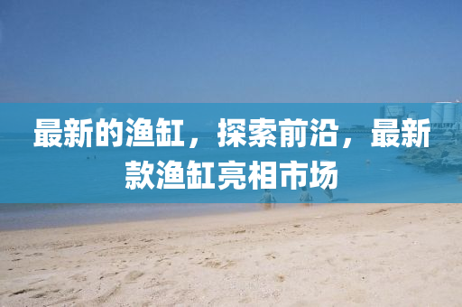 最新的漁缸，探索前沿，最新款漁缸亮相市場(chǎng)
